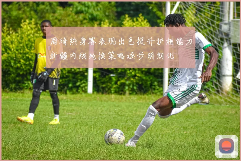 周琦热身赛表现出色提升护框能力新疆内线轮换策略逐步明朗化