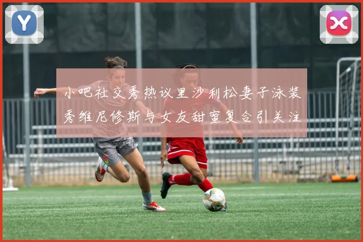 小吧社交秀热议里沙利松妻子泳装秀维尼修斯与女友甜蜜复合引关注