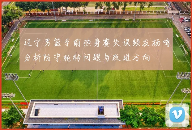 辽宁男篮季前热身赛失误频发杨鸣分析防守轮转问题与改进方向