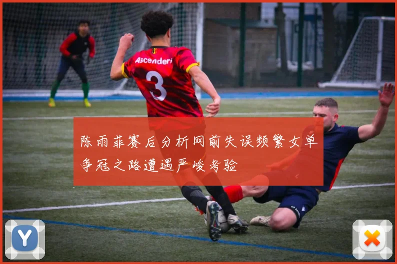 陈雨菲赛后分析网前失误频繁女单争冠之路遭遇严峻考验