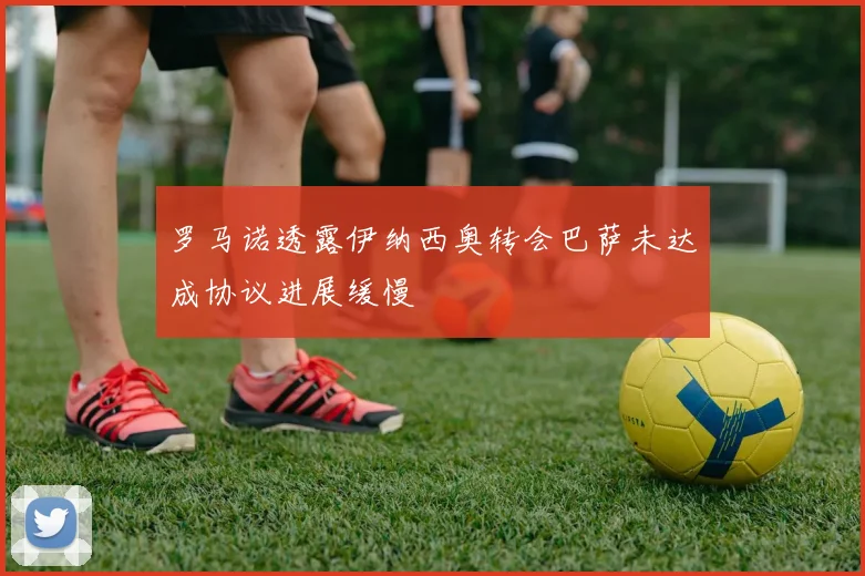 罗马诺透露伊纳西奥转会巴萨未达成协议进展缓慢