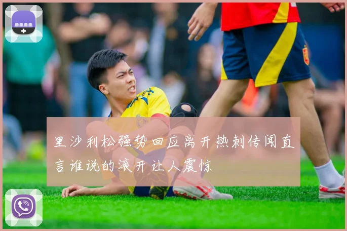 里沙利松强势回应离开热刺传闻直言谁说的滚开让人震惊