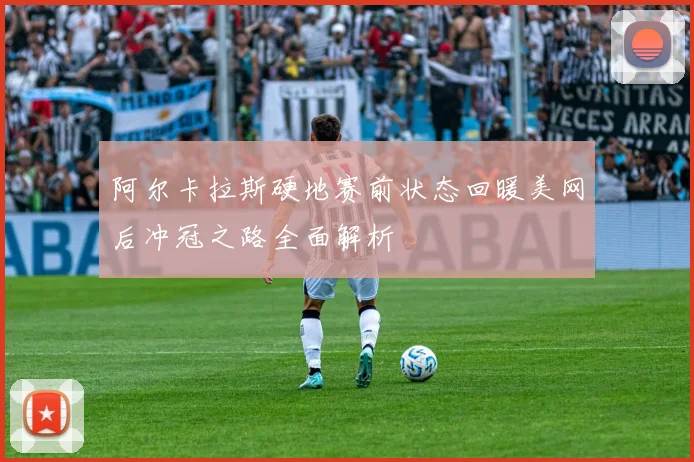 阿尔卡拉斯硬地赛前状态回暖美网后冲冠之路全面解析
