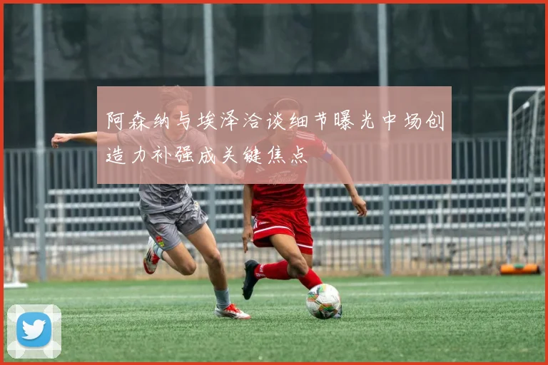 阿森纳与埃泽洽谈细节曝光中场创造力补强成关键焦点