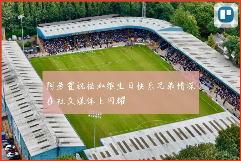 阿劳霍祝福加维生日快乐兄弟情深在社交媒体上闪耀