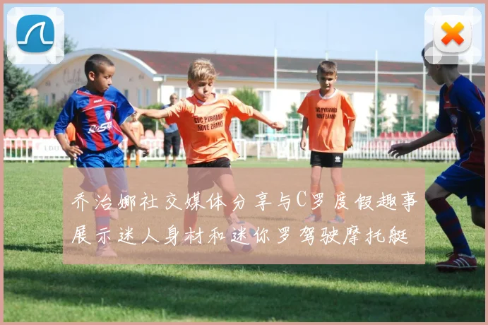 乔治娜社交媒体分享与C罗度假趣事展示迷人身材和迷你罗驾驶摩托艇的欢乐时光