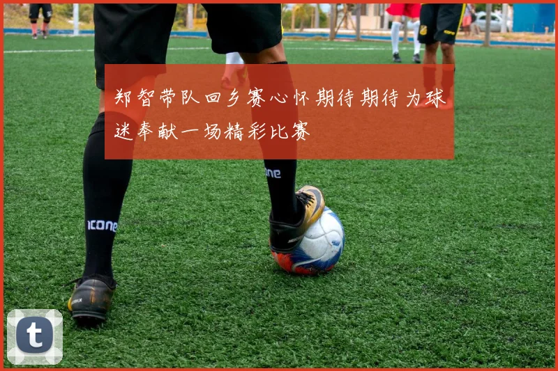 郑智带队回乡赛心怀期待期待为球迷奉献一场精彩比赛