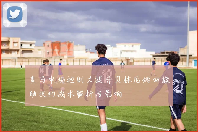 皇马中场控制力提升贝林厄姆回撤助攻的战术解析与影响